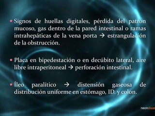  Signos de huellas digitales, pérdida del patrón
mucoso, gas dentro de la pared intestinal o ramas
intrahepáticas de la vena porta  estrangulación
de la obstrucción.
 Placa en bipedestación o en decúbito lateral, aire
libre intraperitoneal  perforación intestinal.
 Íleo paralítico  distensión gaseosa de
distribución uniforme en estómago, ID. y colon.
 