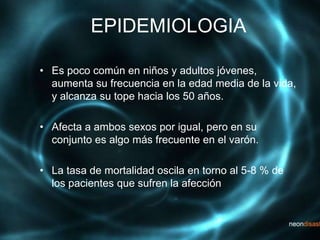 EPIDEMIOLOGIA
• Es poco común en niños y adultos jóvenes,
aumenta su frecuencia en la edad media de la vida,
y alcanza su tope hacia los 50 años.
• Afecta a ambos sexos por igual, pero en su
conjunto es algo más frecuente en el varón.
• La tasa de mortalidad oscila en torno al 5-8 % de
los pacientes que sufren la afección
 
