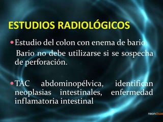 ESTUDIOS RADIOLÓGICOS
Estudio del colon con enema de bario.
Bario no debe utilizarse si se sospecha
de perforación.
TAC abdominopélvica, identifican
neoplasias intestinales, enfermedad
inflamatoria intestinal
 