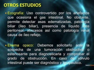  Ecografía: Uso controvertido por los artefactos
que ocasiona el gas intestinal. No obstante,
permite detectar asas edematizadas, patología
biliar (íleo biliar), presencia de líquido libre
peritoneal, abscesos así como patología renal
causa de íleo reflejo.
 Enema opaco: Debemos solicitarlo ante la
sospecha de una tumoración obstructiva o
estenosante para diagnosticarla y comprobar el
grado de obstrucción. En caso de vólvulo
intestinal puede ser diagnóstico y terapéutico.
 