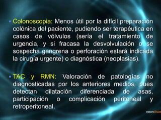  Colonoscopia: Menos útil por la difícil preparación
colónica del paciente, pudiendo ser terapéutica en
casos de vólvulos (sería el tratamiento de
urgencia, y si fracasa la desvolvulación o se
sospecha gangrena o perforación estará indicada
la cirugía urgente) o diagnóstica (neoplasias).
 TAC y RMN: Valoración de patologías no
diagnosticadas por los anteriores medios, pues
detectan dilatación diferenciada de asas,
participación o complicación peritoneal y
retroperitoneal.
 
