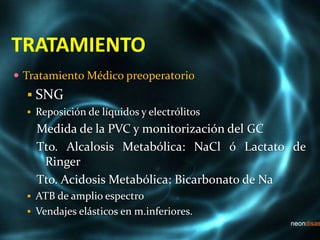 TRATAMIENTO
 Tratamiento Médico preoperatorio
 SNG
 Reposición de líquidos y electrólitos
Medida de la PVC y monitorización del GC
Tto. Alcalosis Metabólica: NaCl ó Lactato de
Ringer
Tto. Acidosis Metabólica: Bicarbonato de Na
 ATB de amplio espectro
 Vendajes elásticos en m.inferiores.
 