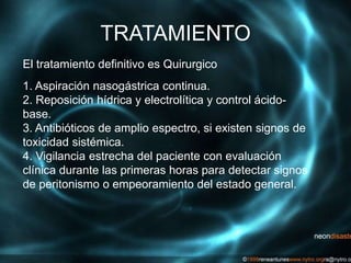 TRATAMIENTO
El tratamiento definitivo es Quirurgico
1. Aspiración nasogástrica continua.
2. Reposición hídrica y electrolítica y control ácido-
base.
3. Antibióticos de amplio espectro, si existen signos de
toxicidad sistémica.
4. Vigilancia estrecha del paciente con evaluación
clínica durante las primeras horas para detectar signos
de peritonismo o empeoramiento del estado general.
 