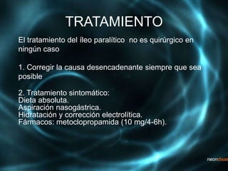 TRATAMIENTO
El tratamiento del íleo paralítico no es quirúrgico en
ningún caso
1. Corregir la causa desencadenante siempre que sea
posible
2. Tratamiento sintomático:
Dieta absoluta.
Aspiración nasogástrica.
Hidratación y corrección electrolítica.
Fármacos: metoclopropamida (10 mg/4-6h).
 