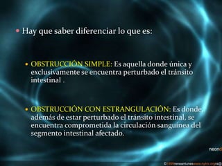  Hay que saber diferenciar lo que es:
 OBSTRUCCIÓN SIMPLE: Es aquella donde única y
exclusivamente se encuentra perturbado el tránsito
intestinal .
 OBSTRUCCIÓN CON ESTRANGULACIÓN: Es donde,
además de estar perturbado el tránsito intestinal, se
encuentra comprometida la circulación sanguínea del
segmento intestinal afectado.
 