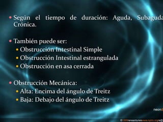  Según el tiempo de duración: Aguda, Subaguda
Crónica.
 También puede ser:
 Obstrucción Intestinal Simple
 Obstrucción Intestinal estrangulada
 Obstrucción en asa cerrada
 Obstrucción Mecánica:
 Alta: Encima del ángulo de Treitz
 Baja: Debajo del ángulo de Treitz
 