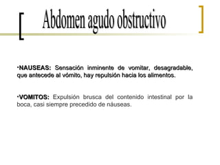 Abdomen agudo obstructivo NAUSEAS:  Sensación inminente de vomitar, desagradable, que antecede al vómito, hay repulsión hacia los alimentos.  VOMITOS:  Expulsión brusca del contenido intestinal por la boca, casi siempre precedido de náuseas. 