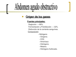 Origen de los gases Fuentes principales: Deglución -> 68%. Fermentación y Putrefacción -> 32%. Disfunción de la corriente sanguínea. Composición : - Nitrógeno - Oxígeno. - CO2. - Amoníaco - Hidrógeno. - Metano. - Hidrógeno Sulfurado. Abdomen agudo obstructivo 