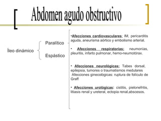 Abdomen agudo obstructivo Íleo dinámico Paralítico Espástico Afecciones cardiovasculares :  IM, pericarditis aguda, aneurisma aórtico y embolismo arterial. Afecciones respiratorias:  neumonías, pleuritis, infarto pulmonar, hemo-neumotórax. Afecciones neurológicas:  Tabes dorsal,  epilepsia, tumores o traumatismos medulares Afecciones ginecológicas: ruptura de folículo de Graff Afecciones urológicas :  cistitis, pielonefritis, litiasis renal y ureteral, ectopia renal,abscesos. 