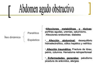 Abdomen agudo obstructivo Íleo dinámico Paralítico Espástico Afecciones metabólicas y tóxicas : porfirias agudas, uremias, saturnismo. Afecciones endocrinas: diabetes Afección abdominal:  desequilibrio hidroelectrolítico, cólico hepático y nefrítico Afección traumática:  Fractura de tórax, pelvis, columna. Hematoma retroperitoneal Enfermedades generales:  paludismo picadura de arácnidos, alergias 
