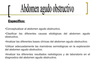 Abdomen agudo obstructivo Conceptualizar al abdomen agudo obstructivo. Clasificar las diferentes causas etiológicas del abdomen agudo obstructivo. Analizar las diferentes bases clínicas del abdomen agudo obstructivo. Utilizar adecuadamente las maniobras semiológicas en la exploración del abdomen agudo obstructivo. Analizar los diferentes resultados radiológicos y de laboratorio en el diagnostico del abdomen agudo obstructivo. Especifico: 