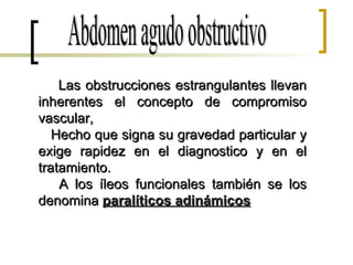 Abdomen agudo obstructivo Las obstrucciones estrangulantes llevan inherentes el concepto de compromiso vascular, Hecho que signa su gravedad particular y exige rapidez en el diagnostico y en el tratamiento. A los íleos funcionales también se los denomina  paralíticos adinámicos 