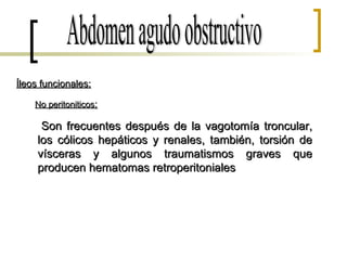 Abdomen agudo obstructivo Íleos funcionales: No peritoniticos : Son frecuentes después de la vagotomía troncular, los cólicos hepáticos y renales, también, torsión de vísceras y algunos traumatismos graves que producen hematomas retroperitoniales  