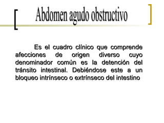 Abdomen agudo obstructivo Es el cuadro clínico que comprende afecciones de origen diverso cuyo denominador común es la detención del tránsito intestinal. Debiéndose este a un bloqueo intrínseco o extrínseco del intestino 