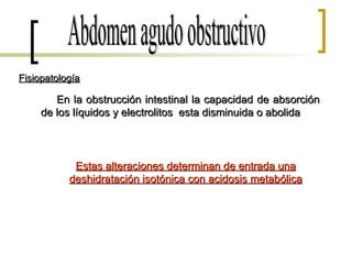 Abdomen agudo obstructivo Fisiopatología En la obstrucción intestinal la capacidad de absorción de los líquidos y electrolitos  esta disminuida o abolida Estas alteraciones determinan de entrada una deshidratación isotónica con acidosis metabólica 