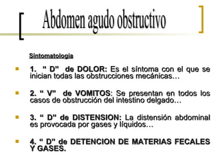 1.  “ D”  de DOLOR:  Es el síntoma con el que se inician todas las obstrucciones mecánicas… 2. “ V”  de VOMITOS : Se presentan en todos los casos de obstrucción del intestino delgado… 3. “ D” de DISTENSION:  La distensión abdominal es provocada por gases y líquidos… 4. “ D” de DETENCION DE MATERIAS FECALES Y GASES. Abdomen agudo obstructivo Síntomatologia 
