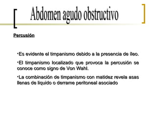 Abdomen agudo obstructivo Percusión Es evidente el timpanismo debido a la presencia de íleo. El timpanismo localizado que provoca la percusión se conoce como signo de Von Wahl. La combinación de timpanismo con matidez revela asas llenas de liquido o derrame peritoneal asociado 