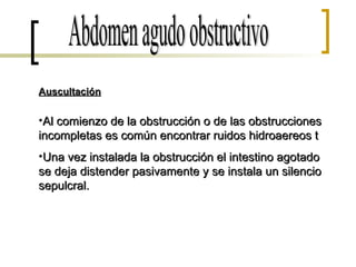 Abdomen agudo obstructivo Auscultación Al comienzo de la obstrucción o de las obstrucciones incompletas es común encontrar ruidos hidroaereos t Una vez instalada la obstrucción el intestino agotado se deja distender pasivamente y se instala un silencio sepulcral. 