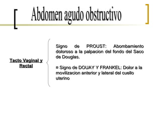 Abdomen agudo obstructivo Signo de PROUST: Abombamiento doloroso a la palpacion del fondo del Saco de Douglas. ¤ Signo de DOUAY Y FRANKEL: Dolor a la movilizacion anterior y lateral del cuello uterino . Tacto Vaginal y Rectal 