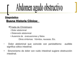 Buena Historia Clínica:  Abdomen agudo obstructivo Diagnóstico Dolor abdominal Distensión abdominal Ausencia de  evacuaciones y flatos Otros síntomas:  Vómitos, nauseas. Etc. Dolor abdominal que coincide con peristaltismo  audible significa cólico intestinal. Sincronismo de dolor con ruido intestinal sugiere obstrucción intestinal. Triada de Christmann   