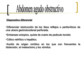 Abdomen agudo obstructivo Diagnostico diferencial Diferenciar obstrucción de los íleos reflejos o peritoniticos de una ulcera gastroduodenal perforada. Embarazo ectopico, quiste de ovario de pediculo torcido Cólico nefrítico o hepático. Ascitis de origen cirrótico en los que son frecuentes la distensión, el meteorismo y los vómitos 