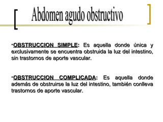 Abdomen agudo obstructivo OBSTRUCCION SIMPLE :  Es aquella donde única y exclusivamente se encuentra obstruida la luz del intestino, sin trastornos de aporte vascular. OBSTRUCCION COMPLICADA :  Es aquella donde además de obstruirse la luz del intestino, también conlleva trastornos de aporte vascular. 