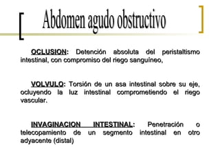 Abdomen agudo obstructivo OCLUSION :  Detención absoluta del peristaltismo intestinal, con compromiso del riego sanguíneo, VOLVULO :  Torsión de un asa intestinal sobre su eje, ocluyendo la luz intestinal comprometiendo el riego vascular. INVAGINACION INTESTINAL :  Penetración o telecopamiento de un segmento intestinal en otro adyacente (distal) 