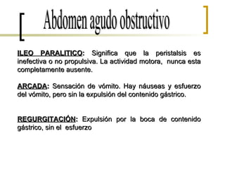 ILEO PARALITICO :  Significa que la peristalsis es inefectiva o no propulsiva. La actividad motora,  nunca esta completamente ausente.  ARCADA :  Sensación de vómito. Hay náuseas y esfuerzo del vómito, pero sin la expulsión del contenido gástrico. REGURGITACIÓN :  Expulsión por la boca de contenido gástrico, sin el  esfuerzo Abdomen agudo obstructivo 