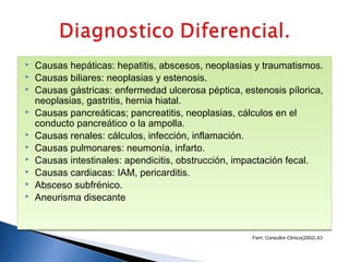 
   Causas hepáticas: hepatitis, abscesos, neoplasias y traumatismos.

   Causas biliares: neoplasias y estenosis.

   Causas gástricas: enfermedad ulcerosa péptica, estenosis pílorica,
    neoplasias, gastritis, hernia hiatal.

   Causas pancreáticas; pancreatitis, neoplasias, cálculos en el
    conducto pancreático o la ampolla.

   Causas renales: cálculos, infección, inflamación.

   Causas pulmonares: neumonía, infarto.

   Causas intestinales: apendicitis, obstrucción, impactación fecal.

   Causas cardiacas: IAM, pericarditis.

   Absceso subfrénico.

   Aneurisma disecante



                                                     Ferri, Consultor Clínico(2002),43
 