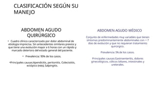 CLASIFICACIÓN SEGÚN SU
MANEJO
ABDOMEN AGUDO
QUIRÚRGICO
• Cuadro clínico caracterizado por dolor abdominal de
etiología imprecisa. Sin antecedentes similares previos y
que tiene una evolución mayor a 6 horas con un rápido y
marcado deterioro del estado general del paciente.
• Prevalencia: 95% de los casos.
•Principales causas:Apendicitis, peritonitis. Colecistitis,
ectópico (roto), Salpingitis.
ABDOMEN AGUDO MÉDICO
Conjunto de enfermedades muy variables que tienen
síntomas predominantemente abdominales con < 7
días de evolución y que no requieran tratamiento
quirúrgico.
Prevalencia: 5% de los casos.
Principales causas:Gastroenteritis, dolores
ginecológicos, cólicos biliares, intestinales y
ureterales.
 
