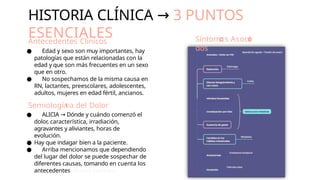 HISTORIA CLÍNICA → 3 PUNTOS
ESENCIALES
Antecedentes Clínicos
● Edad y sexo son muy importantes, hay
patologías que están relacionadas con la
edad y que son más frecuentes en un sexo
que en otro.
● No sospechamos de la misma causa en
RN, lactantes, preescolares, adolescentes,
adultos, mujeres en edad fértil, ancianos.
Semiologí a del
 Dolor
● ALICIA → Dónde y cuándo comenzó el
dolor, característica, irradiación,
agravantes y aliviantes, horas de
evolución.
● Hay que indagar bien a la paciente.
● Arriba mencionamos que dependiendo
del lugar del dolor se puede sospechar de
diferentes causas, tomando en cuenta los
antecedentes clínicos también.
Síntom s Asoci
dos
 