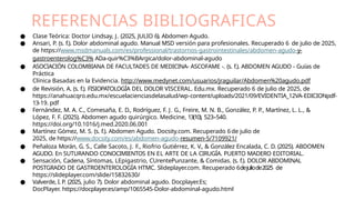 REFERENCIAS BIBLIOGRAFICAS
● Clase Teórica: Doctor Lindsay, J. (2025, JULIO 6). Abdomen Agudo.
● Ansari, P. (s. f.). Dolor abdominal agudo. Manual MSD versión para profesionales. Recuperado 6 de julio de 2025,
de https://www.msdmanuals.com/es/professional/trastornos-gastrointestinales/abdomen-agudo-y-
gastroenterolog%C3% ADa-quir%C3%BArgica/dolor-abdominal-agudo
● ASOCIACIÓN COLOMBIANA DE FACULTADES DE MEDICINA- ASCOFAME -. (s. f.). ABDOMEN AGUDO - Guías de
Práctica
Clínica Basadas en la Evidencia. http://www.medynet.com/usuarios/jraguilar/Abdomen%20agudo.pdf
● de Revisión, A. (s. f.). FISIOPATOLOGÍA DEL DOLOR VISCERAL. Edu.mx. Recuperado 6 de julio de 2025, de
https://anahuacqro.edu.mx/escuelacienciasdelasalud/wp-content/uploads/2021/09/EVIDENTIA_12VA-EDICIONpdf-
13-19. pdf
● Fernández, M. A. C., Comesaña, E. D., Rodríguez, F. J. G., Freire, M. N. B., González, P. P., Martínez, L. L., &
López, F. F. (2025). Abdomen agudo quirúrgico. Medicine, 13(10), 523–540.
https://doi.org/10.1016/j.med.2020.06.001
● Martínez Gómez, M. S. (s. f.). Abdomen Agudo. Docsity.com. Recuperado 6de julio de
2025, de https://www.docsity.com/es/abdomen-agudo-resumen-5/7109921/
● Peñaloza Morán, G. S., Calle Sacoto, J. F., Riofrio Gutiérrez, K. V., & González Encalada, C. D. (2025). ABDOMEN
AGUDO. En SUTURANDO CONOCIMIENTOS EN EL ARTE DE LA CIRUGÍA. PUERTO MADERO EDITORIAL.
● Sensación, Cadena, Síntomas, LEpigastrio, CUrentePunzante, & Comidas. (s. f.). DOLOR ABDOMINAL
POSTGRADO DE GASTROENTEROLOGÍA HTMC. Slideplayer.com. Recuperado 6dejuliode2025 de
https://slideplayer.com/slide/15832630/
● Valverde, I. P. (2025, julio 7). Dolor abdominal agudo. Docplayer.Es;
DocPlayer. https://docplayer.es/amp/1065545-Dolor-abdominal-agudo.html
 