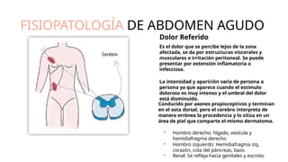 FISIOPATOLOGÍA DE ABDOMEN AGUDO
Dolor Referido
Es el dolor que se percibe lejos de la zona
afectada, se da por estructuras viscerales y
musculares e irritación peritoneal. Se puede
presentar por extensión inﬂamatoria o
infecciosa.
La intensidad y aparición varía de persona a
persona ya que aparece cuando el estímulo
doloroso es muy intenso y el umbral del dolor
está disminuido.
Conducido por axones propioceptivos y terminan
en el asta dorsal, pero el cerebro interpreta de
manera errónea la procedencia y lo sitúa en un
área de piel que comparte el mismo dermatoma.
- Hombro derecho: hígado, vesícula y
hemidiafragma derecho
- Hombro izquierdo: Hemidiafragma izq,
corazón, cola del páncreas, bazo.
- Renal: Se reﬂeja hacia genitales y escroto.
 
