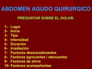 ABDOMEN AGUDO QUIRURGICO
PREGUNTAR SOBRE EL DOLOR:
1- Lugar
2- Inicio
3- Tipo
4- Intensidad
5- Duración
6- Irradiación
7- Factores desencadenantes
8- Factores agravantes / atenuantes
9- Factores de alivio
10- Factores acompañantes
 