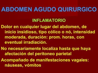 ABDOMEN AGUDO QUIRURGICO
INFLAMATORIO
Dolor en cualquier lugar del abdomen, de
inicio insidioso, tipo cólico o nó, intensidad
moderada, duración: prom. horas, con
eventual irradiación.
No necesariamente localiza hasta que haya
afectación del peritoneo parietal
Acompañado de manifestaciones vagales:
náuseas, vómitos
 