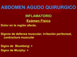 ABDOMEN AGUDO QUIRURGICO
INFLAMATORIO
Exámen Físico
Dolor en la región afecta.
Signos de defensa muscular, irritación peritoneal,
contractura muscular
Signo de Blumberg: +
Signo de Murphy: +
 