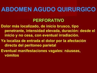 ABDOMEN AGUDO QUIRURGICO
PERFORATIVO
Dolor más localizado, de inicio brusco, tipo
penetrante, intensidad elevada, duración: desde el
inicio y no cesa, con eventual irradiación.
Ya localiza de entrada el dolor por la afectación
directa del peritoneo parietal
Eventual manifestaciones vagales: náuseas,
vómitos
 