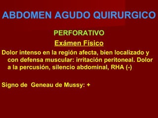 ABDOMEN AGUDO QUIRURGICO
PERFORATIVO
Exámen Físico
Dolor intenso en la región afecta, bien localizado y
con defensa muscular: irritación peritoneal. Dolor
a la percusión, silencio abdominal, RHA (-)
Signo de Geneau de Mussy: +
 