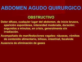 ABDOMEN AGUDO QUIRURGICO
OBSTRUCTIVO
Dolor difuso, cualquier lugar del abdomen, de inicio brusco,
aparición espontánea, intensidad moderada, duración:
segundos a minutos, en crisis, generalmente sin
irradiación.
Acompañado de manifestaciones vagales: náuseas, vómitos
de contenido alimentario, bilioso, intestinal, fecaloide
Ausencia de eliminación de gases
 