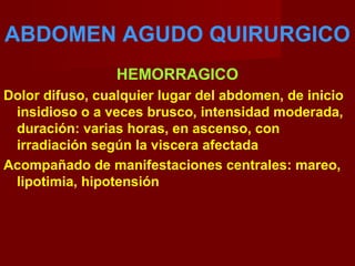 ABDOMEN AGUDO QUIRURGICO
HEMORRAGICO
Dolor difuso, cualquier lugar del abdomen, de inicio
insidioso o a veces brusco, intensidad moderada,
duración: varias horas, en ascenso, con
irradiación según la viscera afectada
Acompañado de manifestaciones centrales: mareo,
lipotimia, hipotensión
 