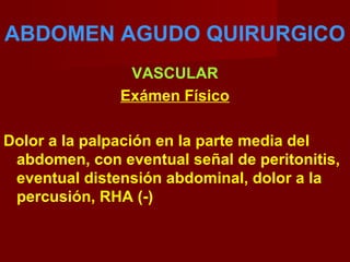 ABDOMEN AGUDO QUIRURGICO
VASCULAR
Exámen Físico
Dolor a la palpación en la parte media del
abdomen, con eventual señal de peritonitis,
eventual distensión abdominal, dolor a la
percusión, RHA (-)
 