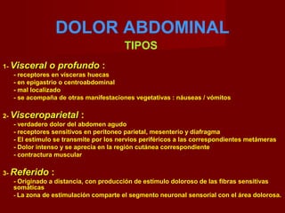 DOLOR ABDOMINAL
TIPOS
1- Visceral o profundoVisceral o profundo :
- receptores en vísceras huecas
- en epigastrio o centroabdominal
- mal localizado
- se acompaña de otras manifestaciones vegetativas : náuseas / vómitos
2- VisceroparietalVisceroparietal :
- verdadero dolor del abdomen agudo
- receptores sensitivos en peritoneo parietal, mesenterio y diafragma
- El estímulo se transmite por los nervios periféricos a las correspondientes metámeras
- Dolor intenso y se aprecia en la región cutánea correspondiente
- contractura muscular
3- ReferidoReferido :
- Originado a distancia, con producción de estímulo doloroso de las fibras sensitivas
somáticas
- La zona de estimulación comparte el segmento neuronal sensorial con el área dolorosa.
 