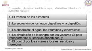El aparato digestivo suministra: agua, electrólitos, vitaminas y
nutrientes requiere:
1) El tránsito de los alimentos
2) La secreción de los jugos digestivos y la digestión.
3) La absorción: el agua, las vitaminas y electrólitos;
4) La circulación de la sangre por las vísceras GI para
transportar las sustancias absorbidas, y
5) El control por los sistemas locales, nervioso y
hormonal.
Fisiología Medica (13ed) by Guyton Y Hall
Hospital General Dr. Darío Fernández Fierro
 