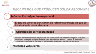 MECANISMOS QUE PRODUCEN DOLOR ABDOMINAL
Inflamación del peritoneo parietal
El tipo de dolor es constante, de referencia exacta ya que se
localiza en la zona afectada.
Obstrucción de víscera hueca
El dolor espasmódico que se produce por obstrucción del intestino delgado se suele
localizar a nivel peri o supraumbilical y es de carácter difuso. Cuando el intestino
comienza a dilatarse la naturaleza espasmódica del dolor es menos evidente.
Trastornos vasculares
1
2
3
4
5
Hospital General Dr. Darío Fernández Fierro
 