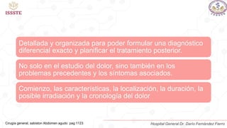 Anamnesis
Detallada y organizada para poder formular una diagnóstico
diferencial exacto y planificar el tratamiento posterior.
No solo en el estudio del dolor, sino también en los
problemas precedentes y los síntomas asociados.
Comienzo, las características, la localización, la duración, la
posible irradiación y la cronología del dolor
Cirugía general, sabiston Abdomen agudo pag 1123 Hospital General Dr. Darío Fernández Fierro
 