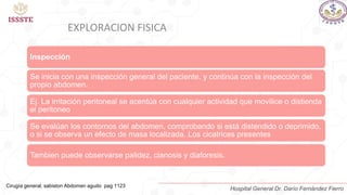 EXPLORACION FISICA
Inspección
Se inicia con una inspección general del paciente, y continúa con la inspección del
propio abdomen.
Ej. La irritación peritoneal se acentúa con cualquier actividad que movilice o distienda
el peritoneo
Se evalúan los contornos del abdomen, comprobando si está distendido o deprimido,
o si se observa un efecto de masa localizada. Los cicatrices presentes
Tambien puede observarse palidez, cianosis y diaforesis.
Cirugía general, sabiston Abdomen agudo pag 1123
Hospital General Dr. Darío Fernández Fierro
 