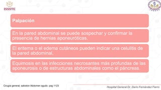 Palpación
En la pared abdominal se puede sospechar y confirmar la
presencia de hernias aponeuróticas.
El eritema o el edema cutáneos pueden indicar una celulitis de
la pared abdominal,
Equimosis en las infecciones necrosantes más profundas de las
aponeurosis o de estructuras abdominales como el páncreas.
Cirugía general, sabiston Abdomen agudo pag 1123
Hospital General Dr. Darío Fernández Fierro
 