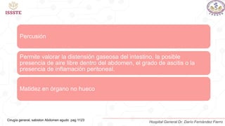 Percusión
Permite valorar la distensión gaseosa del intestino, la posible
presencia de aire libre dentro del abdomen, el grado de ascitis o la
presencia de inflamación peritoneal.
Matidez en órgano no hueco
Cirugía general, sabiston Abdomen agudo pag 1123
Hospital General Dr. Darío Fernández Fierro
 