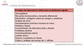 Pruebas de laboratorios
Pruebas de laboratorio útiles para el abdomen agudo
Hemoglobina
Recuento de leucocitos y recuento diferencial
Electrólitos, nitrógeno ureico en sangre y creatinina
Análisis de orina
Gonadotropina coriónica humana en orina
Amilasa y lipasa
Concentración de bilirrubina total y directa
Fosfatasa alcalina
Aminotransferasa sérica
Lactato sérico
Huevos y parásitos en heces
Cultivo y análisis de toxinas de C. difficile
Cirugía general, sabiston Abdomen agudo pag 1123 Hospital General Dr. Darío Fernández Fierro
 