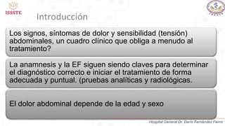 Los signos, síntomas de dolor y sensibilidad (tensión)
abdominales, un cuadro clínico que obliga a menudo al
tratamiento?
La anamnesis y la EF siguen siendo claves para determinar
el diagnóstico correcto e iniciar el tratamiento de forma
adecuada y puntual. (pruebas analíticas y radiológicas.
El dolor abdominal depende de la edad y sexo
Introducción
Hospital General Dr. Darío Fernández Fierro
 
